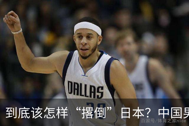 到底该怎样“撂倒”日本？中国男篮惨败日本，前国手李根：我要在场上，高低也得撂倒一个